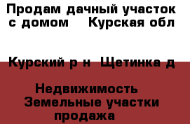 Продам дачный участок с домом. - Курская обл., Курский р-н, Щетинка д. Недвижимость » Земельные участки продажа   
